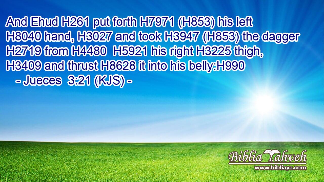 And Ehud H261 put forth H7971 (H853) his left H8040 hand, H3027 and took H3947 (H853) the dagger H2719 from H4480  H5921 his right H3225 thigh, H3409 and thrust H8628 it into his belly:H990