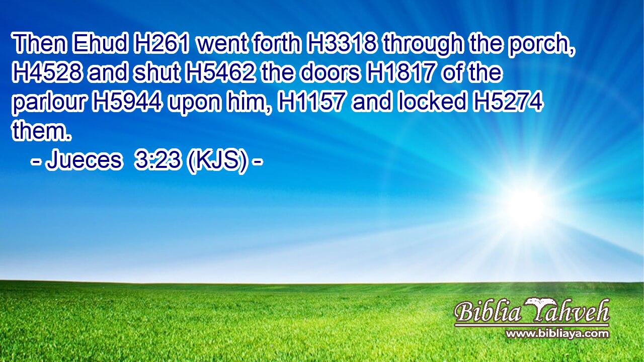 Then Ehud H261 went forth H3318 through the porch, H4528 and shut H5462 the doors H1817 of the parlour H5944 upon him, H1157 and locked H5274 them.
