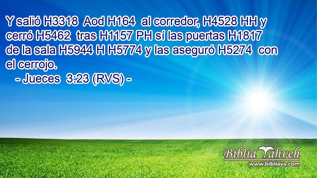 Y salió H3318  Aod H164  al corredor, H4528 HH y cerró H5462  tras H1157 PH sí las puertas H1817  de la sala H5944 H H5774 y las aseguró H5274  con el cerrojo. 