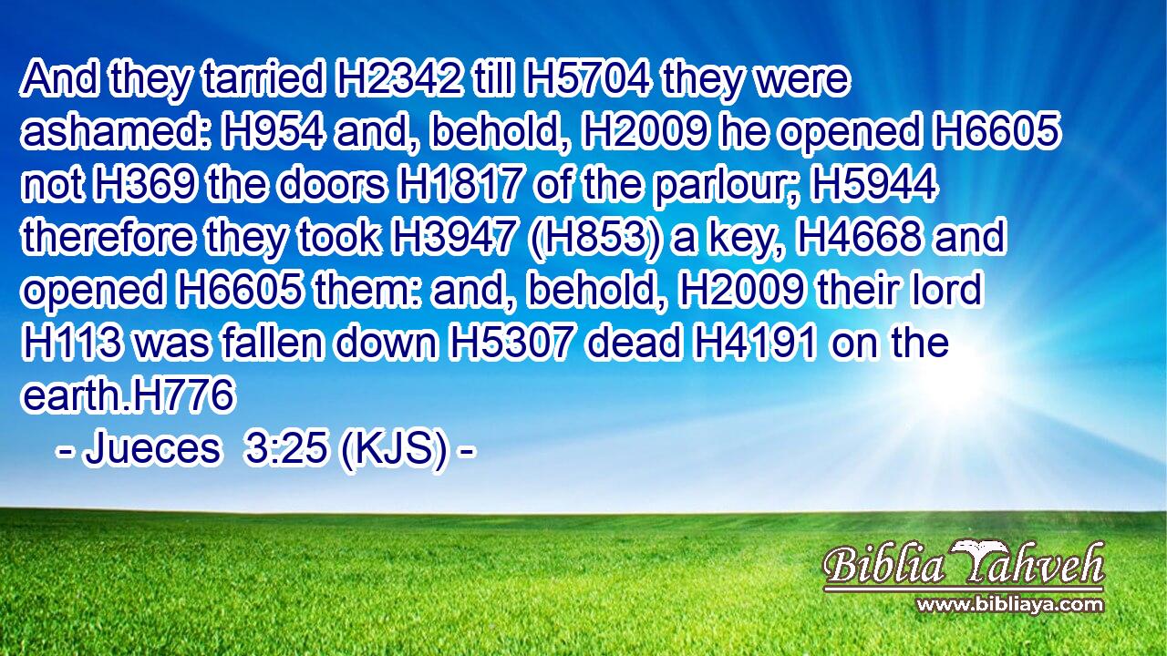 And they tarried H2342 till H5704 they were ashamed: H954 and, behold, H2009 he opened H6605 not H369 the doors H1817 of the parlour; H5944 therefore they took H3947 (H853) a key, H4668 and opened H6605 them: and, behold, H2009 their lord H113 was fallen down H5307 dead H4191 on the earth.H776