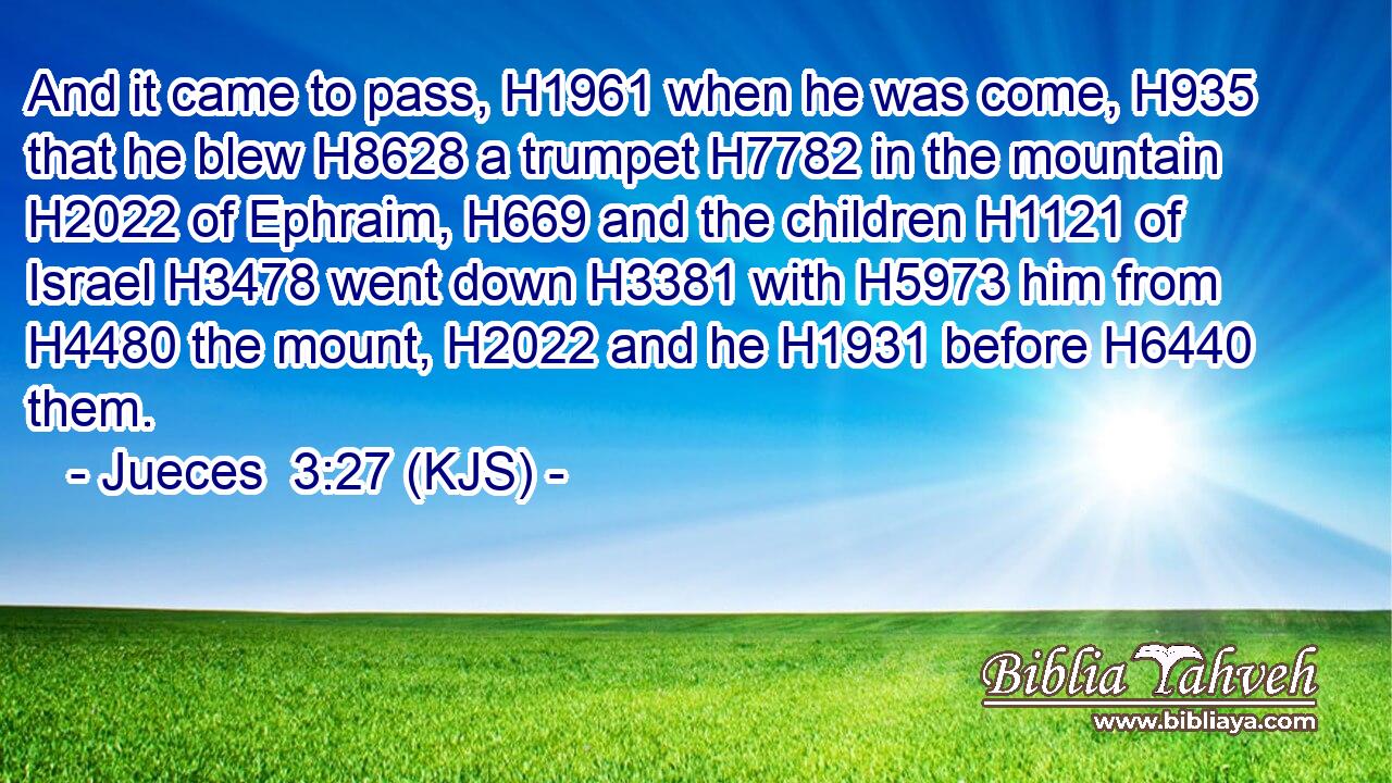 And it came to pass, H1961 when he was come, H935 that he blew H8628 a trumpet H7782 in the mountain H2022 of Ephraim, H669 and the children H1121 of Israel H3478 went down H3381 with H5973 him from H4480 the mount, H2022 and he H1931 before H6440 them.
