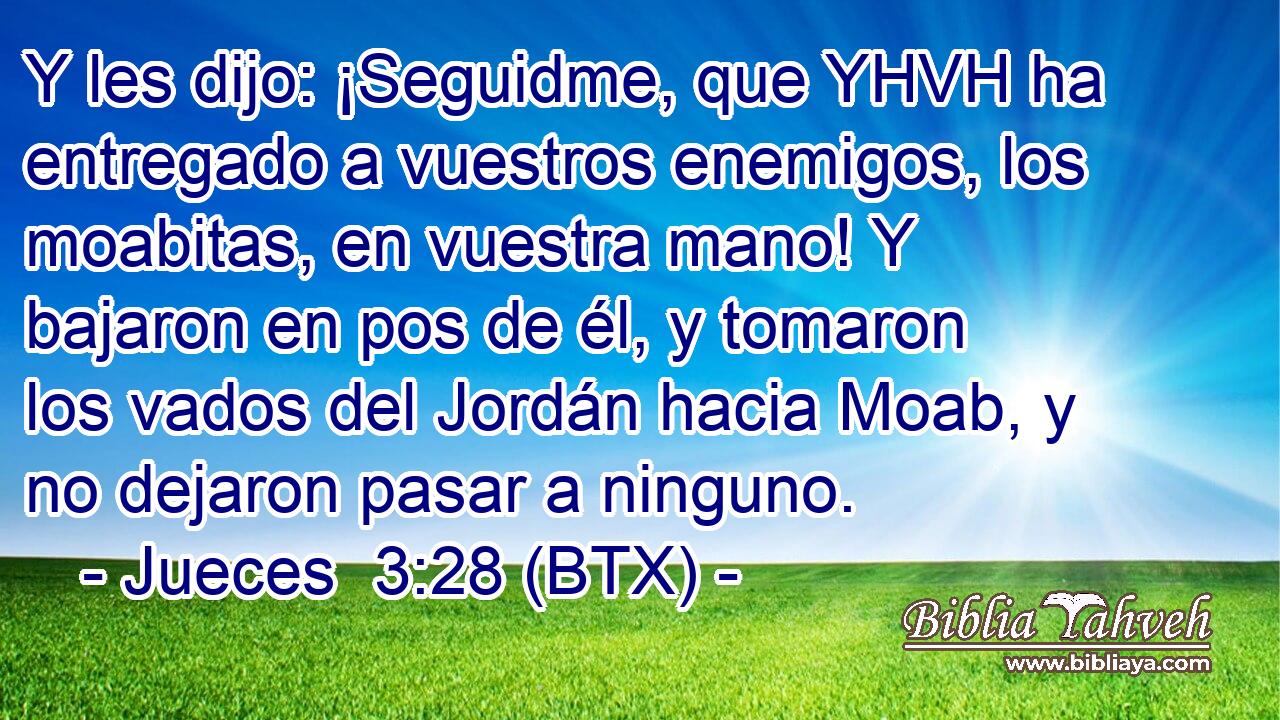 Y les dijo: ¡Seguidme, que YHVH ha entregado a vuestros enemigos, los moabitas, en vuestra mano! Y bajaron en pos de él, y tomaron los vados del Jordán hacia Moab, y no dejaron pasar a ninguno.