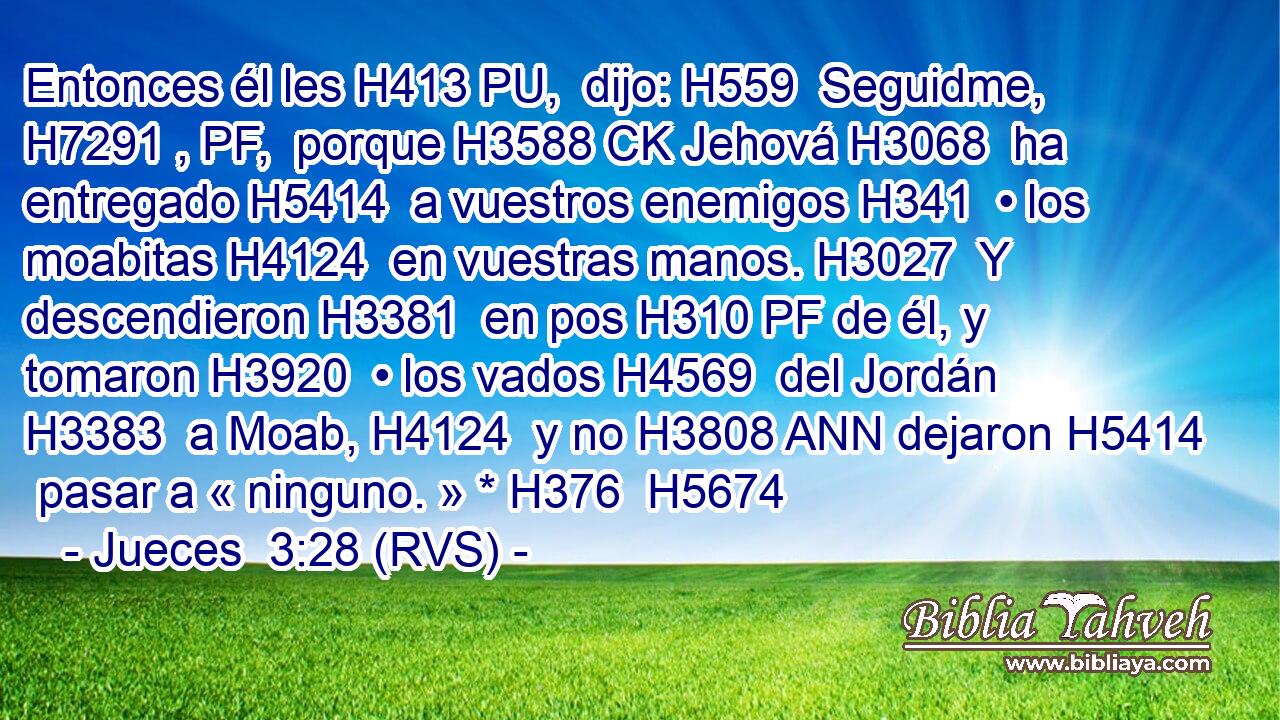 Entonces él les H413 PU,  dijo: H559  Seguidme, H7291 , PF,  porque H3588 CK Jehová H3068  ha entregado H5414  a vuestros enemigos H341  • los moabitas H4124  en vuestras manos. H3027  Y descendieron H3381  en pos H310 PF de él, y tomaron H3920  • los vados H4569  del Jordán H3383  a Moab, H4124  y no H3808 ANN dejaron H5414  pasar a « ninguno. » * H376  H5674 