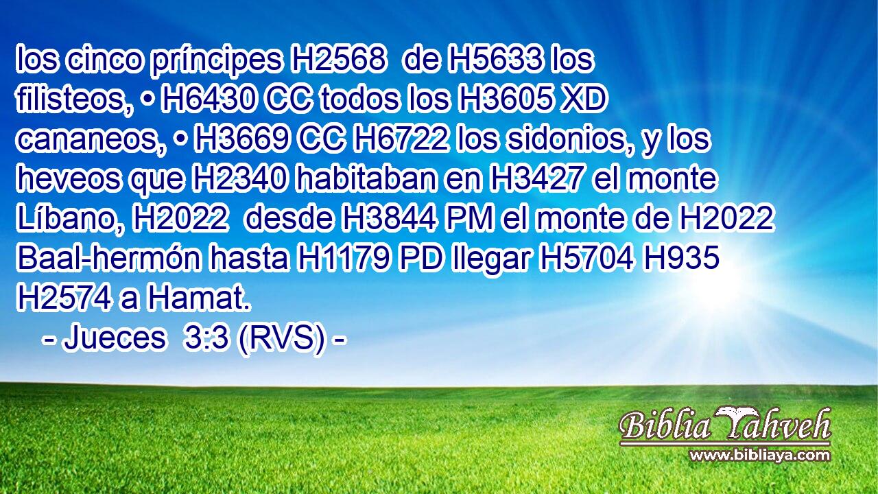 los cinco príncipes H2568  de H5633 los filisteos, • H6430 CC todos los H3605 XD cananeos, • H3669 CC H6722 los sidonios, y los heveos que H2340 habitaban en H3427 el monte Líbano, H2022  desde H3844 PM el monte de H2022 Baal-hermón hasta H1179 PD llegar H5704 H935 H2574 a Hamat. 