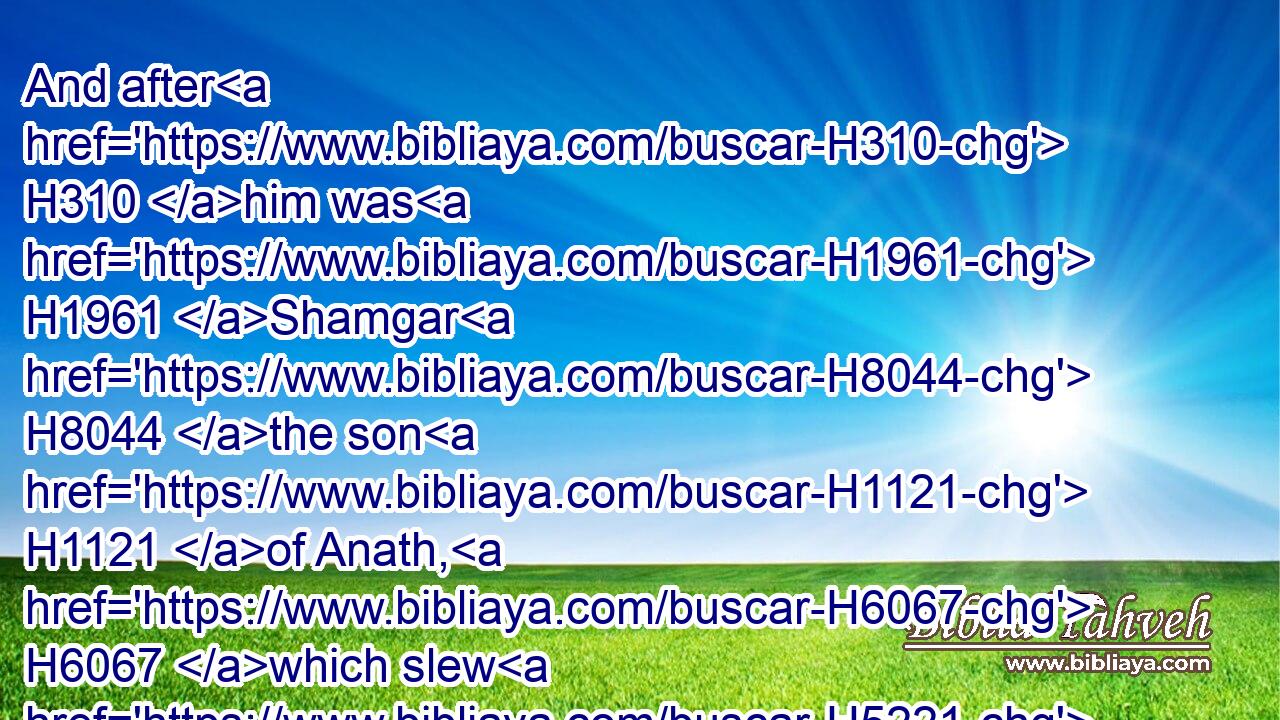 And after H310 him was H1961 Shamgar H8044 the son H1121 of Anath, H6067 which slew H5221 of(H853) the Philistines H6430 six H8337 hundred H3967 men H376 with an ox H1241 goad: H4451 and he H1931 also H1571 delivered H3467 (H853) Israel.H3478