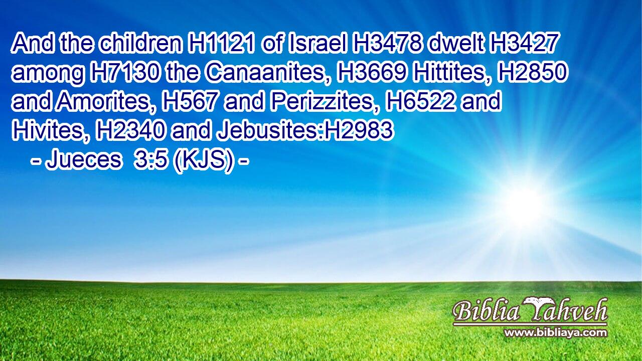And the children H1121 of Israel H3478 dwelt H3427 among H7130 the Canaanites, H3669 Hittites, H2850 and Amorites, H567 and Perizzites, H6522 and Hivites, H2340 and Jebusites:H2983
