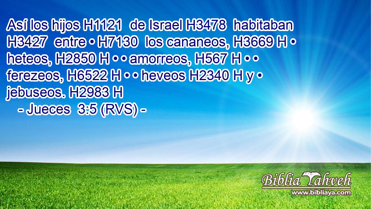 Así los hijos H1121  de Israel H3478  habitaban H3427  entre • H7130  los cananeos, H3669 H • heteos, H2850 H • • amorreos, H567 H • • ferezeos, H6522 H • • heveos H2340 H y • jebuseos. H2983 H 