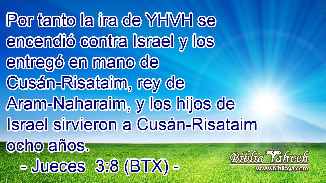 Por tanto la ira de YHVH se encendió contra Israel y los entregó en mano de Cusán-Risataim, rey de Aram-Naharaim, y los hijos de Israel sirvieron a Cusán-Risataim ocho años.