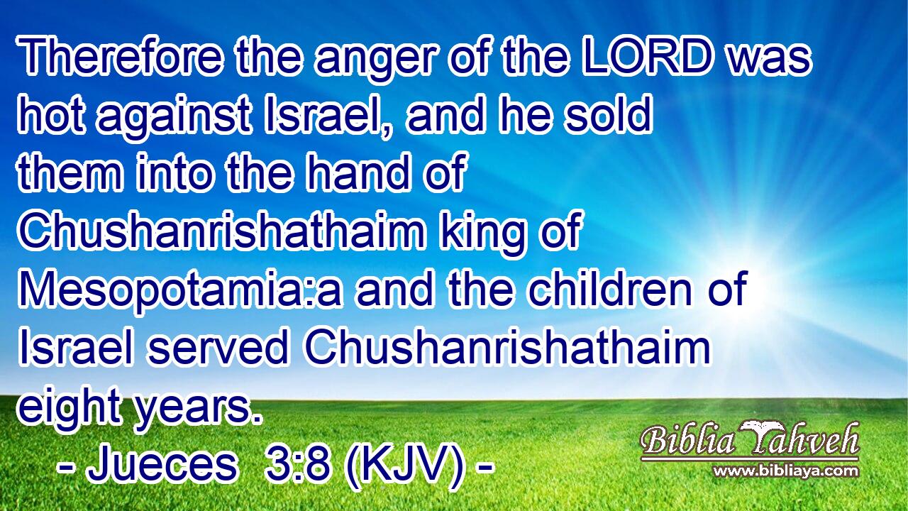Therefore the anger of the LORD was hot against Israel, and he sold them into the hand of Chushanrishathaim king of Mesopotamia:a and the children of Israel served Chushanrishathaim eight years.