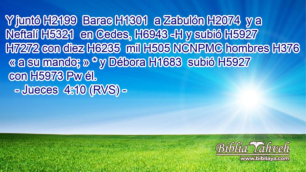 Y juntó H2199  Barac H1301  a Zabulón H2074  y a Neftalí H5321  en Cedes, H6943 -H y subió H5927  H7272 con diez H6235  mil H505 NCNPMC hombres H376  « a su mando; » * y Débora H1683  subió H5927  con H5973 Pw él. 