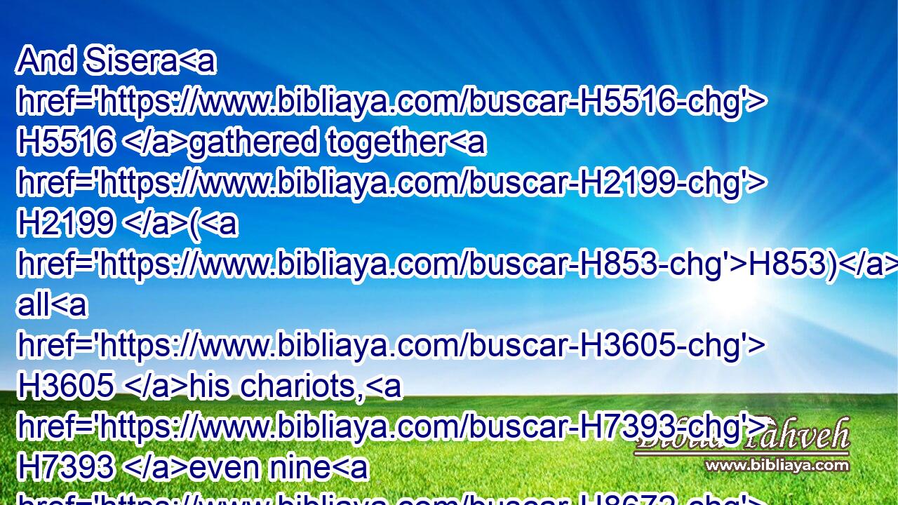 And Sisera H5516 gathered together H2199 (H853) all H3605 his chariots, H7393 even nine H8672 hundred H3967 chariots H7393 of iron, H1270 and all H3605 the people H5971 that H834 were with H854 him, from Harosheth of the Gentiles H4480  H2800 unto H413 the river H5158 of Kishon.H7028