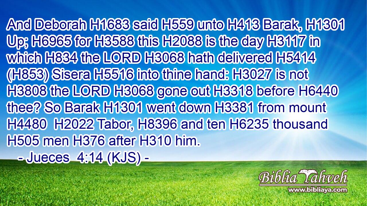 And Deborah H1683 said H559 unto H413 Barak, H1301 Up; H6965 for H3588 this H2088 is the day H3117 in which H834 the LORD H3068 hath delivered H5414 (H853) Sisera H5516 into thine hand: H3027 is not H3808 the LORD H3068 gone out H3318 before H6440 thee? So Barak H1301 went down H3381 from mount H4480  H2022 Tabor, H8396 and ten H6235 thousand H505 men H376 after H310 him.