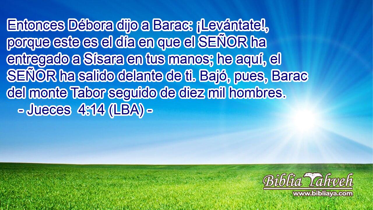 Entonces Débora dijo a Barac: ¡Levántate!, porque este es el día en que el SEÑOR ha entregado a Sísara en tus manos; he aquí, el SEÑOR ha salido delante de ti. Bajó, pues, Barac del monte Tabor seguido de diez mil hombres.