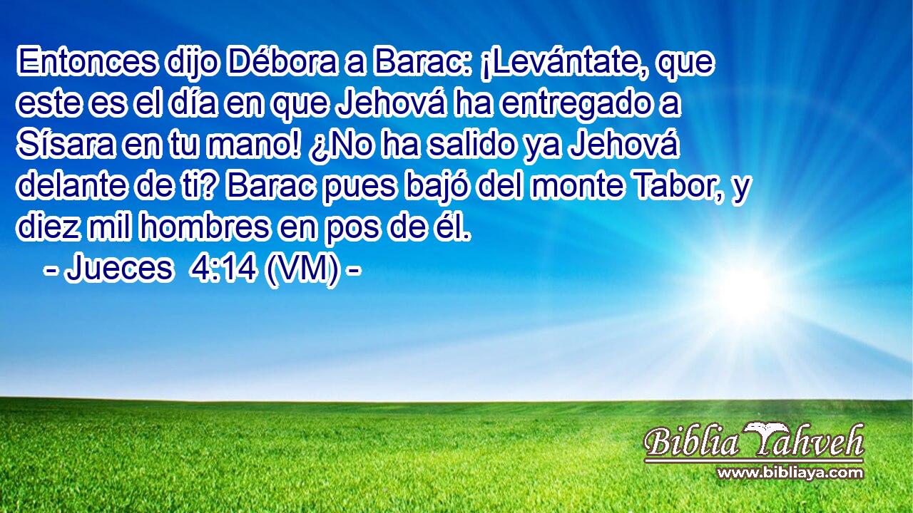  Entonces dijo Débora a Barac: ¡Levántate, que este es el día en que Jehová ha entregado a Sísara en tu mano! ¿No ha salido ya Jehová delante de ti? Barac pues bajó del monte Tabor, y diez mil hombres en pos de él. 