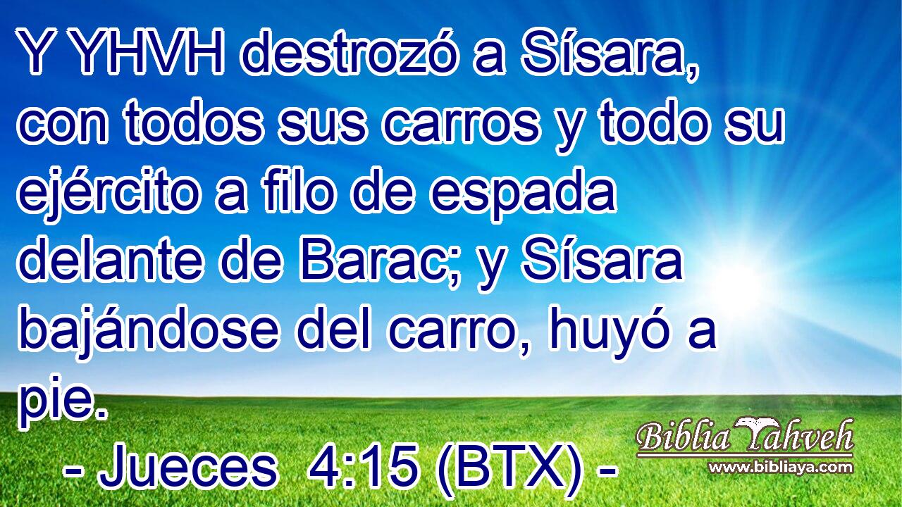 Y YHVH destrozó a Sísara, con todos sus carros y todo su ejército a filo de espada delante de Barac; y Sísara bajándose del carro, huyó a pie.