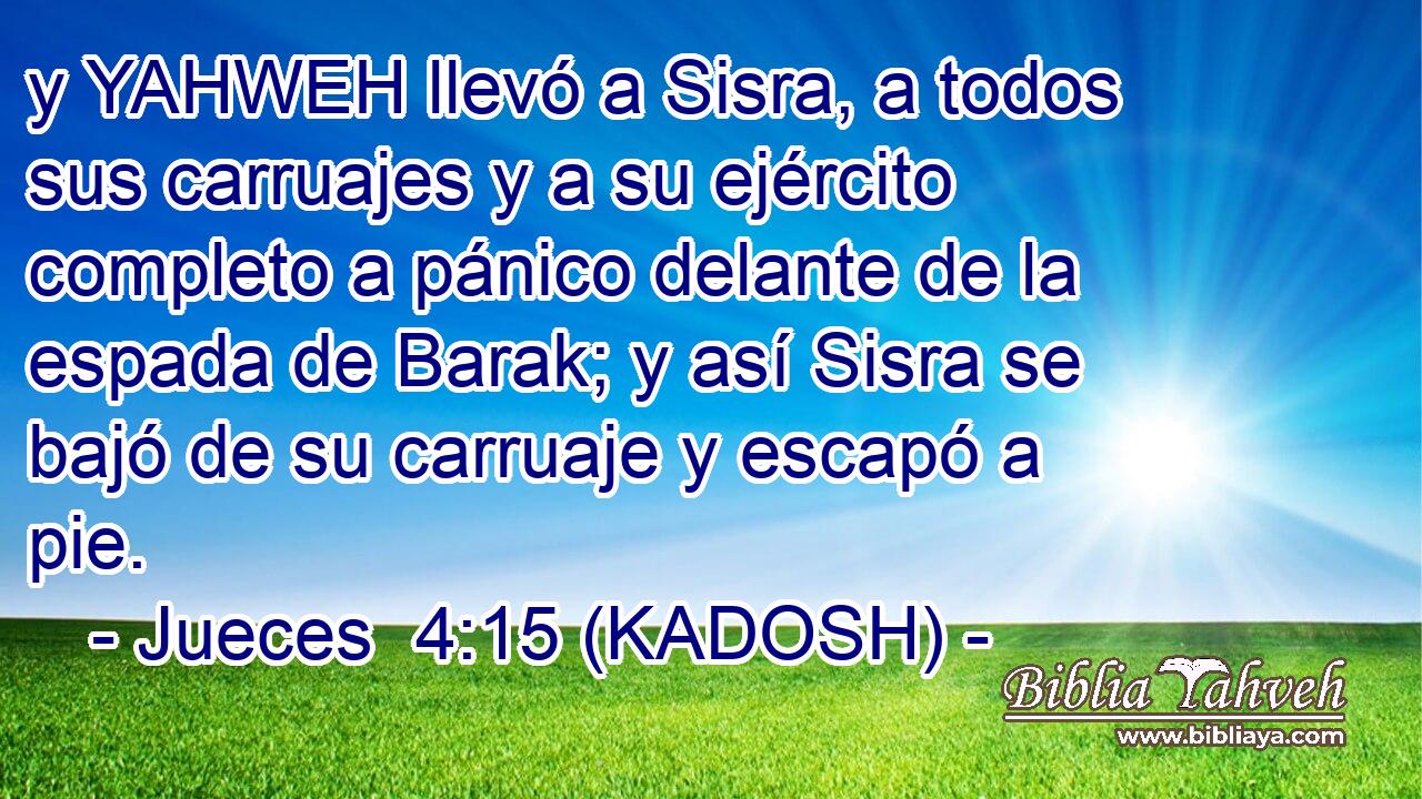  y YAHWEH llevó a Sisra, a todos sus carruajes y a su ejército completo a pánico delante de la espada de Barak; y así Sisra se bajó de su carruaje y escapó a pie. 