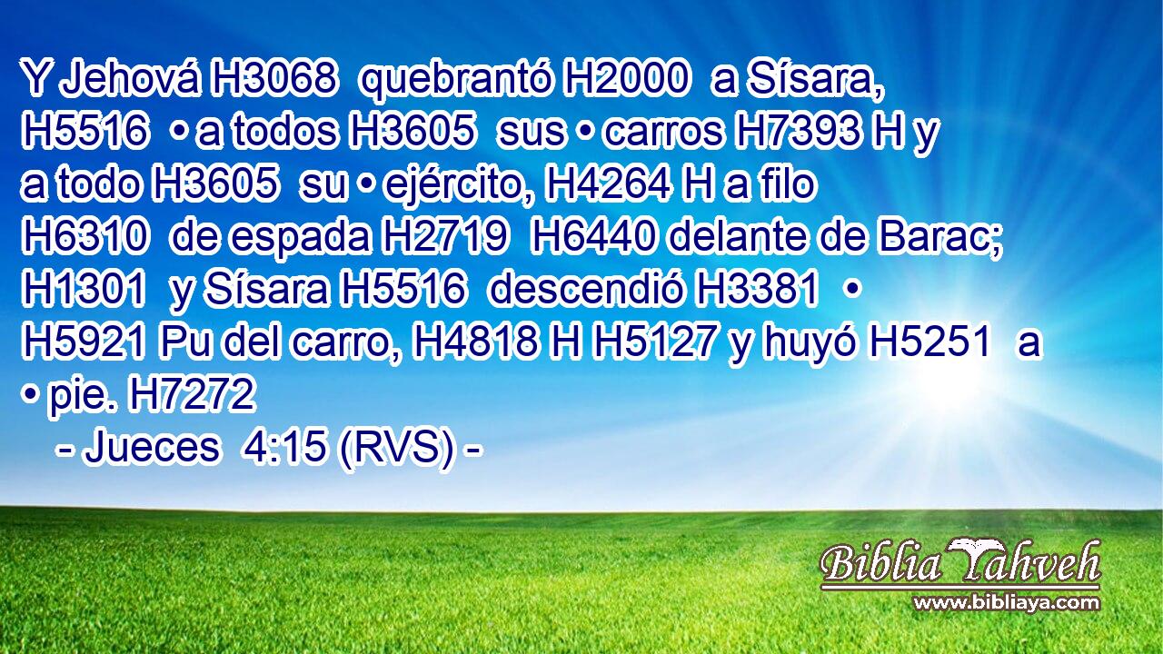 Y Jehová H3068  quebrantó H2000  a Sísara, H5516  • a todos H3605  sus • carros H7393 H y a todo H3605  su • ejército, H4264 H a filo H6310  de espada H2719  H6440 delante de Barac; H1301  y Sísara H5516  descendió H3381  • H5921 Pu del carro, H4818 H H5127 y huyó H5251  a • pie. H7272  