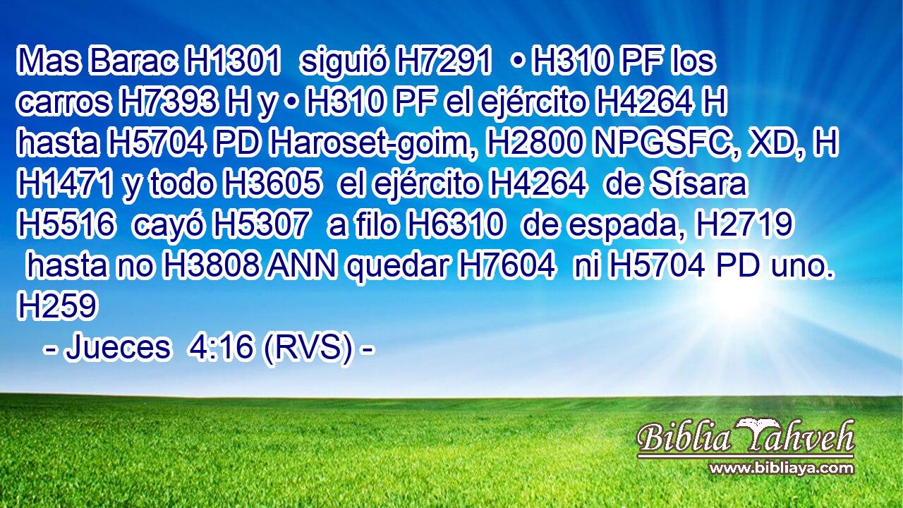 Mas Barac H1301  siguió H7291  • H310 PF los carros H7393 H y • H310 PF el ejército H4264 H hasta H5704 PD Haroset-goim, H2800 NPGSFC, XD, H H1471 y todo H3605  el ejército H4264  de Sísara H5516  cayó H5307  a filo H6310  de espada, H2719  hasta no H3808 ANN quedar H7604  ni H5704 PD uno. H259  