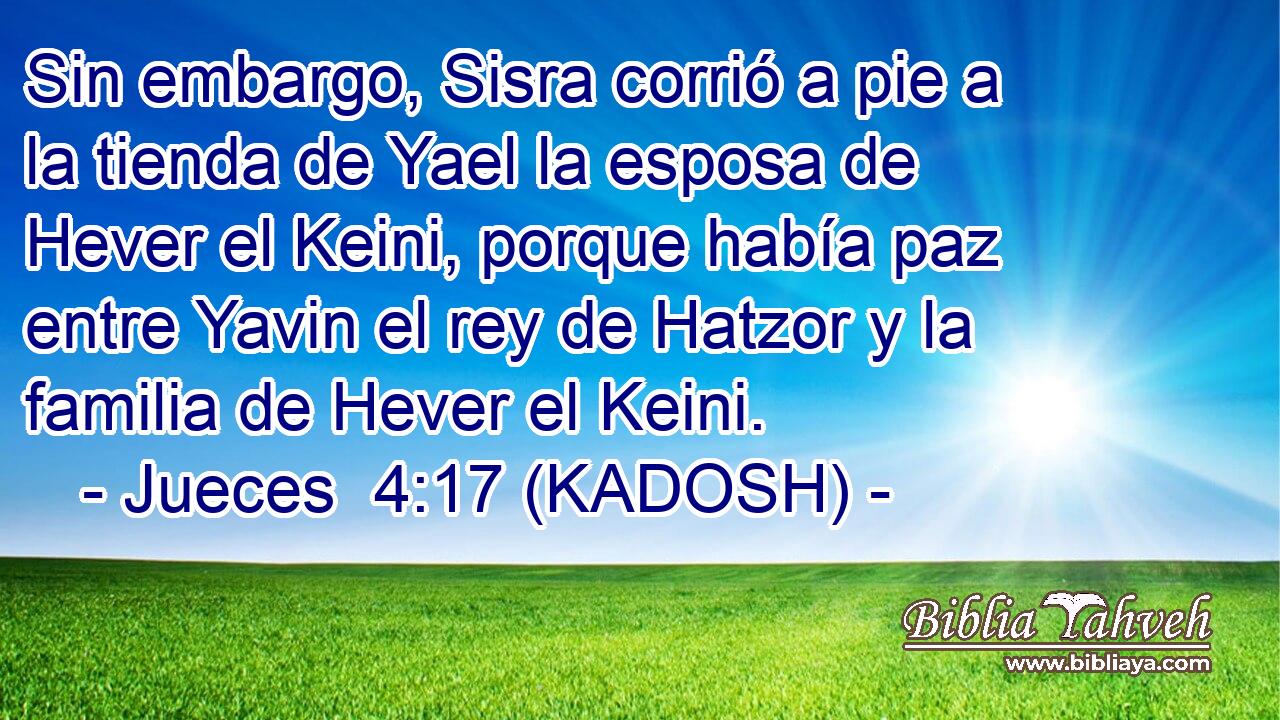  Sin embargo, Sisra corrió a pie a la tienda de Yael la esposa de Hever el Keini, porque había paz entre Yavin el rey de Hatzor y la familia de Hever el Keini. 