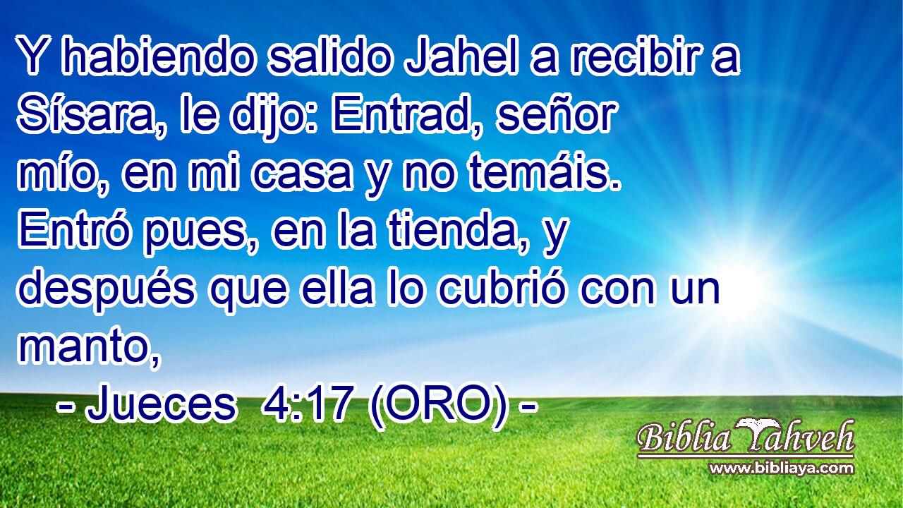  Y habiendo salido Jahel a recibir a Sísara, le dijo: Entrad, señor mío, en mi casa y no temáis. Entró pues, en la tienda, y después que ella lo cubrió con un manto, 
