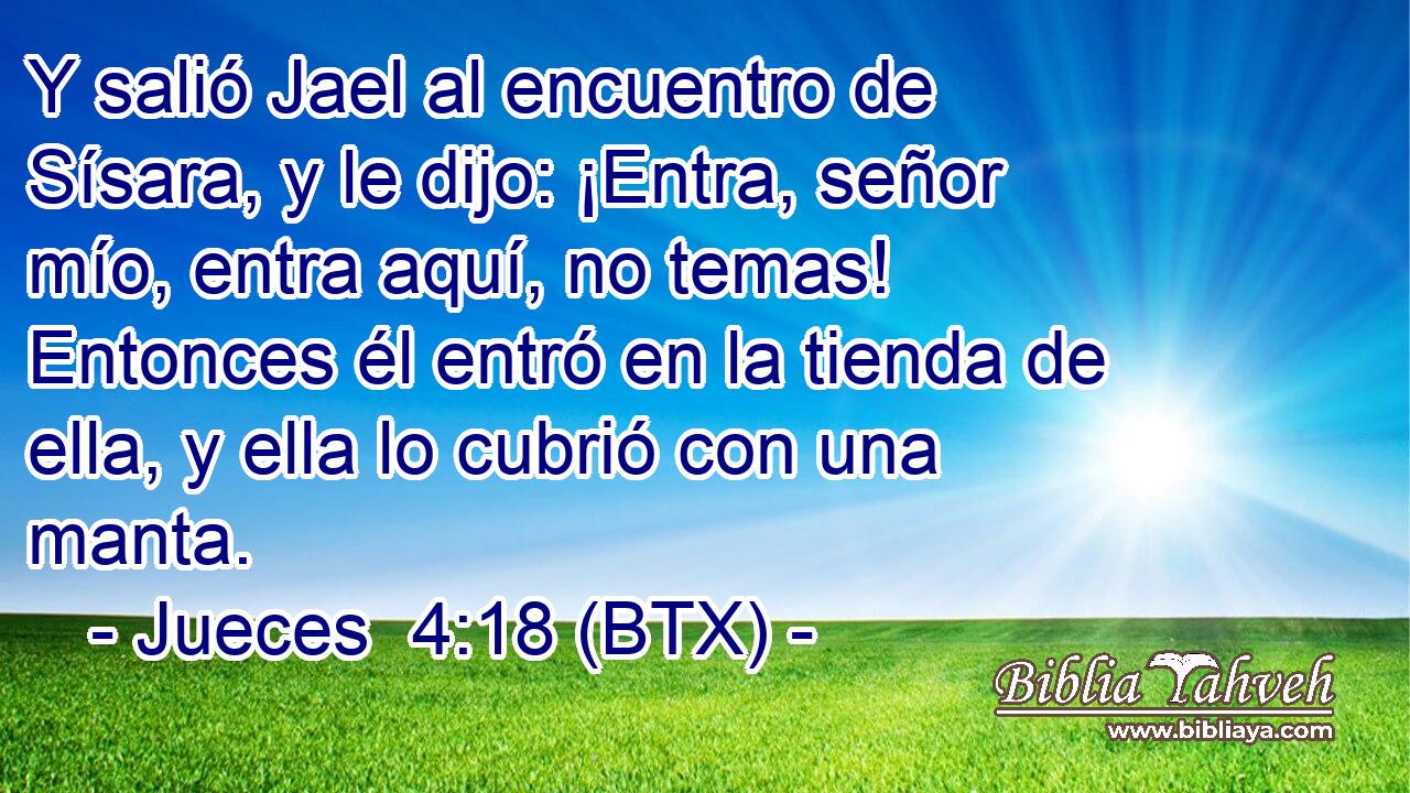 Y salió Jael al encuentro de Sísara, y le dijo: ¡Entra, señor mío, entra aquí, no temas! Entonces él entró en la tienda de ella, y ella lo cubrió con una manta.