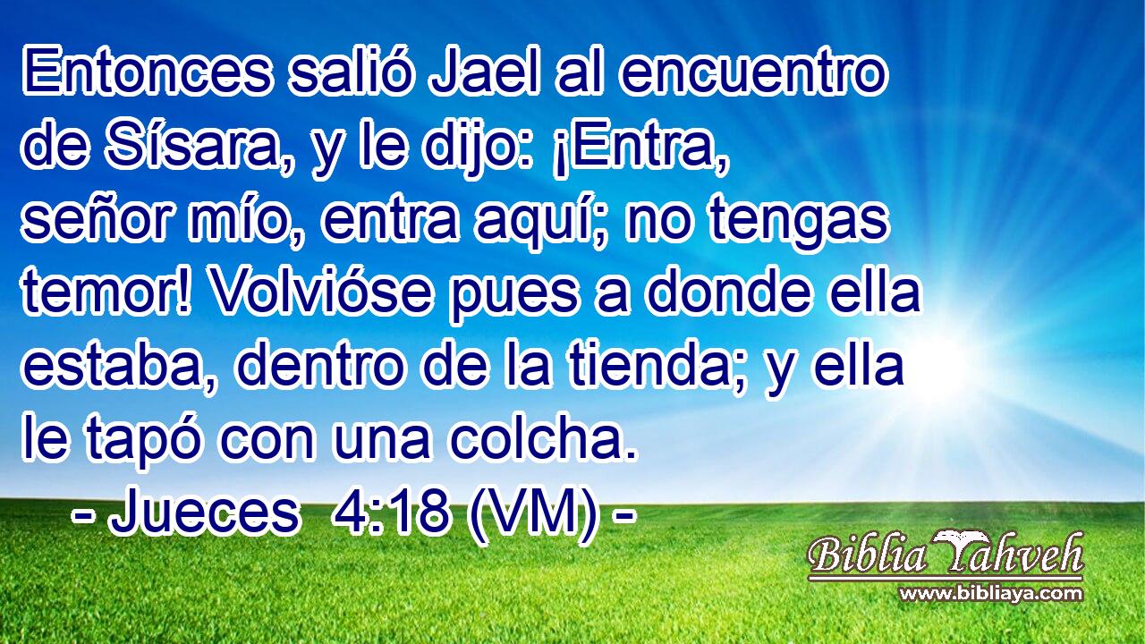  Entonces salió Jael al encuentro de Sísara, y le dijo: ¡Entra, señor mío, entra aquí; no tengas temor! Volvióse pues a donde ella estaba, dentro de la tienda; y ella le tapó con una colcha. 