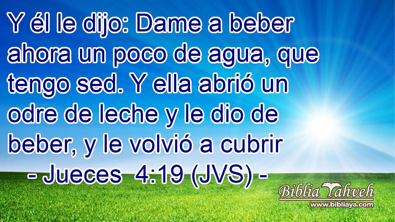 Y él le dijo: Dame a beber ahora un poco de agua, que tengo sed. Y ella abrió un odre de leche y le dio de beber, y le volvió a cubrir