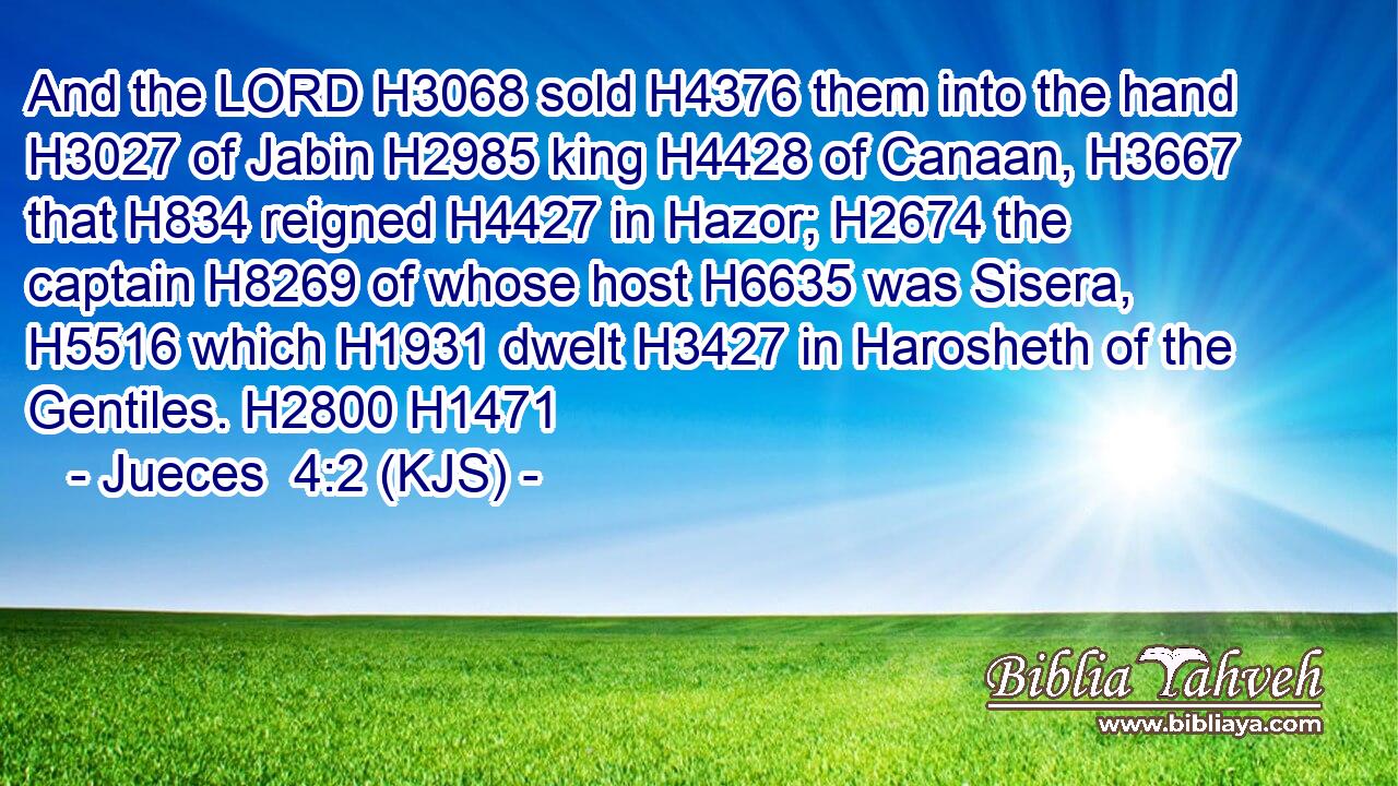 And the LORD H3068 sold H4376 them into the hand H3027 of Jabin H2985 king H4428 of Canaan, H3667 that H834 reigned H4427 in Hazor; H2674 the captain H8269 of whose host H6635 was Sisera, H5516 which H1931 dwelt H3427 in Harosheth of the Gentiles. H2800 H1471