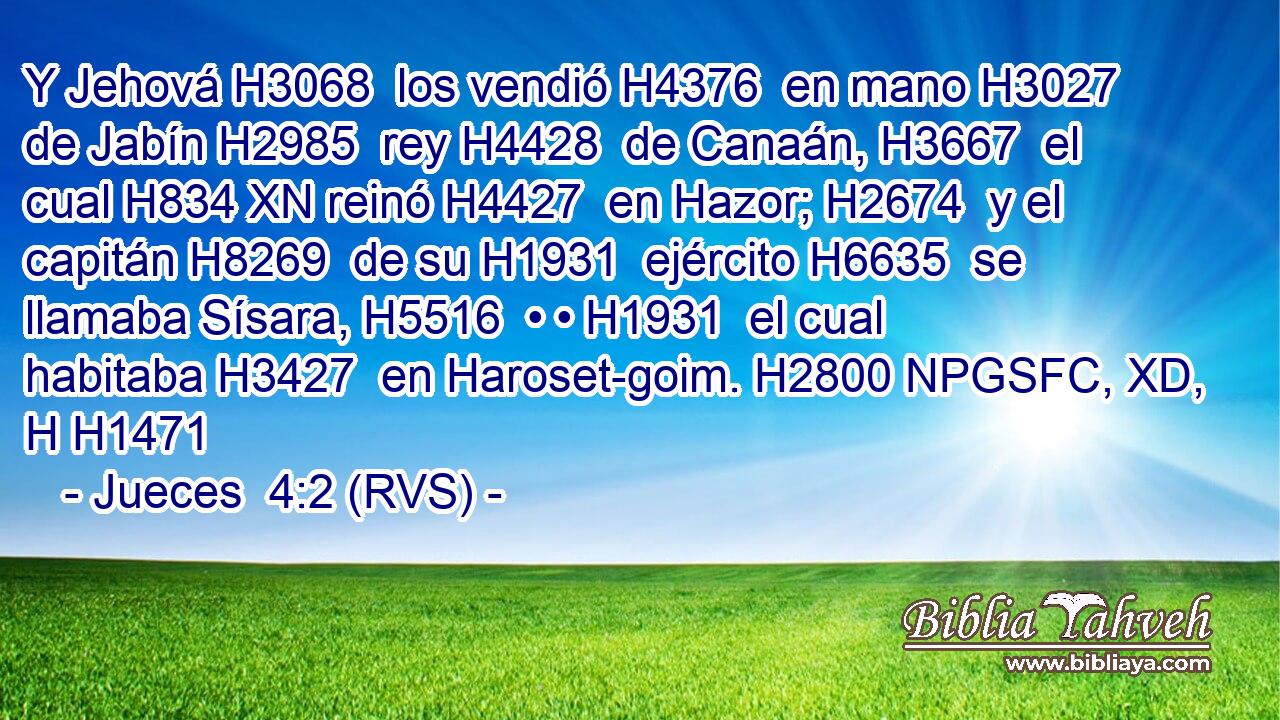 Y Jehová H3068  los vendió H4376  en mano H3027  de Jabín H2985  rey H4428  de Canaán, H3667  el cual H834 XN reinó H4427  en Hazor; H2674  y el capitán H8269  de su H1931  ejército H6635  se llamaba Sísara, H5516  • • H1931  el cual habitaba H3427  en Haroset-goim. H2800 NPGSFC, XD, H H1471 