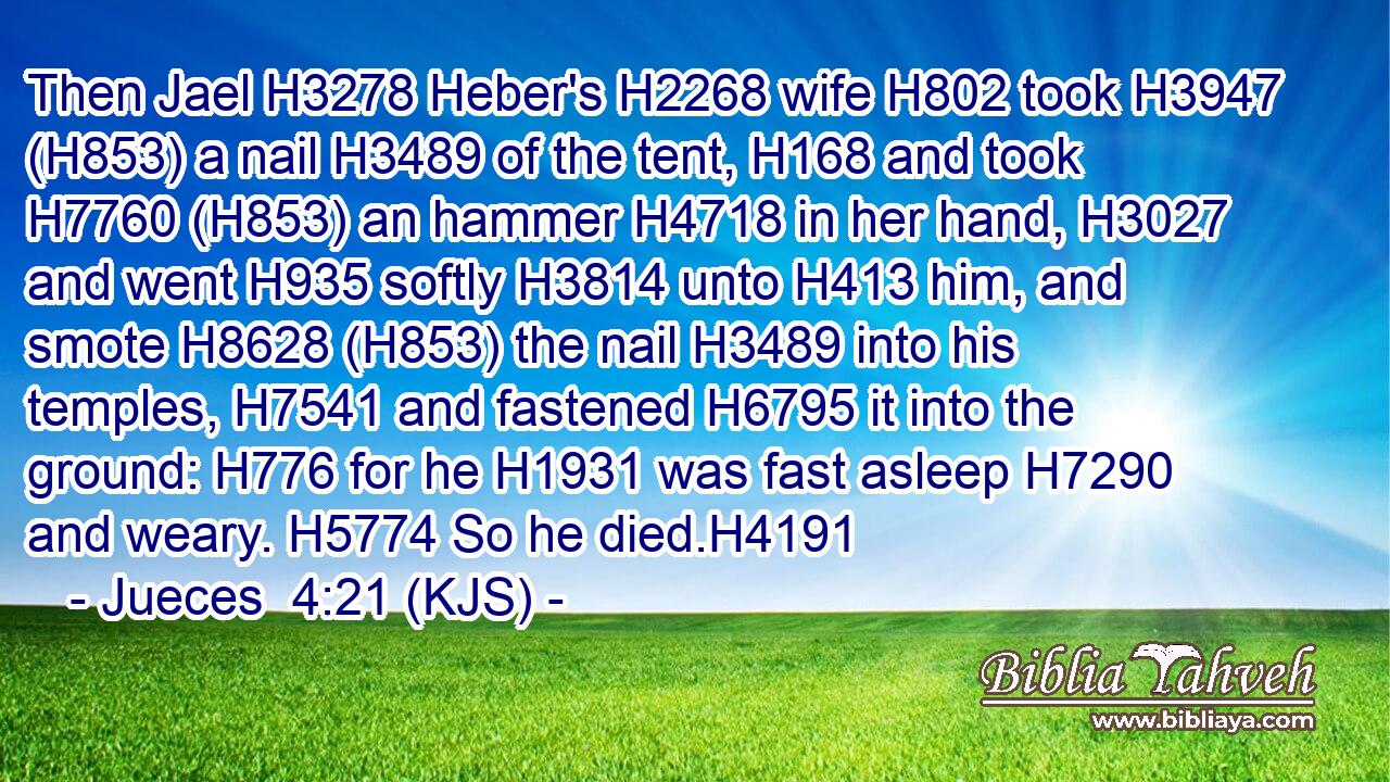 Then Jael H3278 Heber's H2268 wife H802 took H3947 (H853) a nail H3489 of the tent, H168 and took H7760 (H853) an hammer H4718 in her hand, H3027 and went H935 softly H3814 unto H413 him, and smote H8628 (H853) the nail H3489 into his temples, H7541 and fastened H6795 it into the ground: H776 for he H1931 was fast asleep H7290 and weary. H5774 So he died.H4191