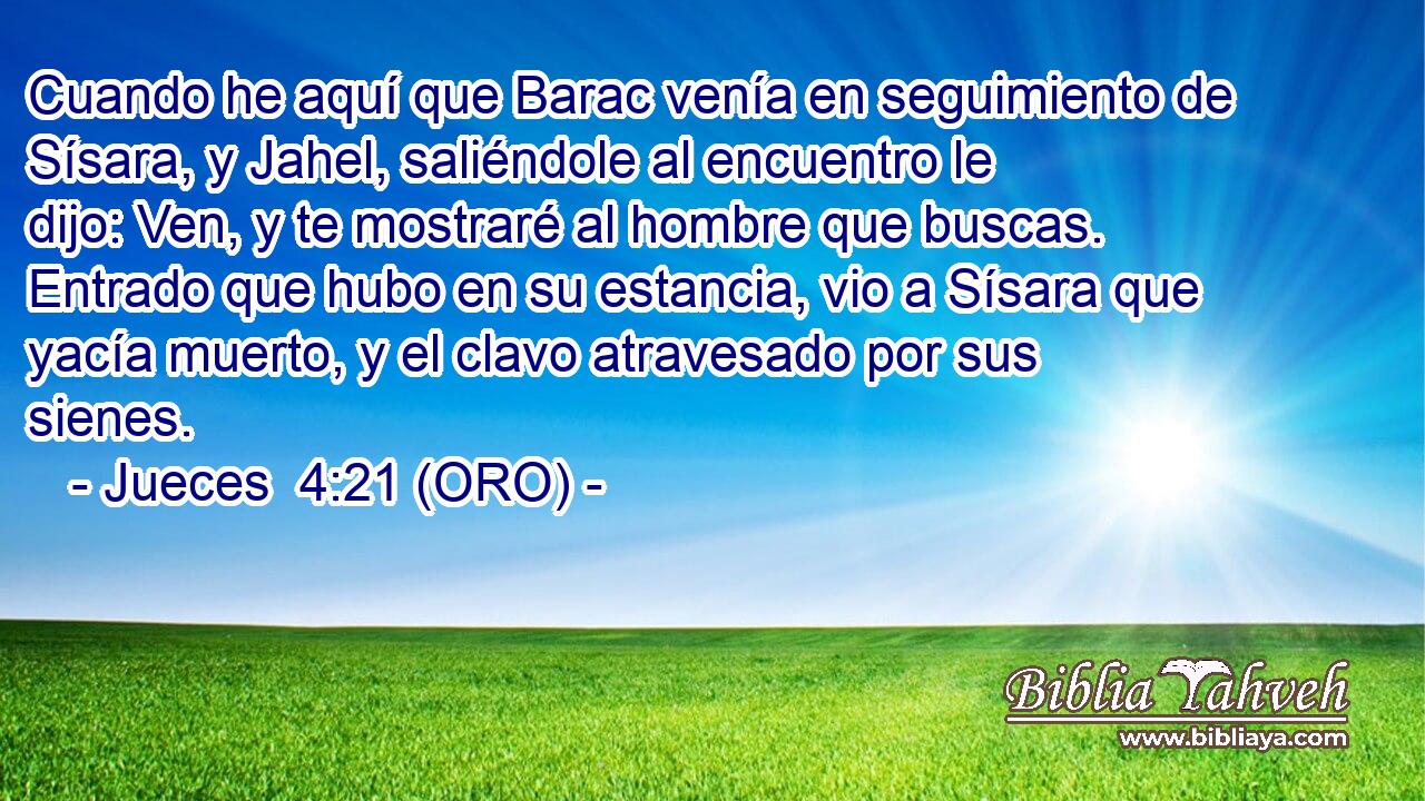  Cuando he aquí que Barac venía en seguimiento de Sísara, y Jahel, saliéndole al encuentro le dijo: Ven, y te mostraré al hombre que buscas. Entrado que hubo en su estancia, vio a Sísara que yacía muerto, y el clavo atravesado por sus sienes. 