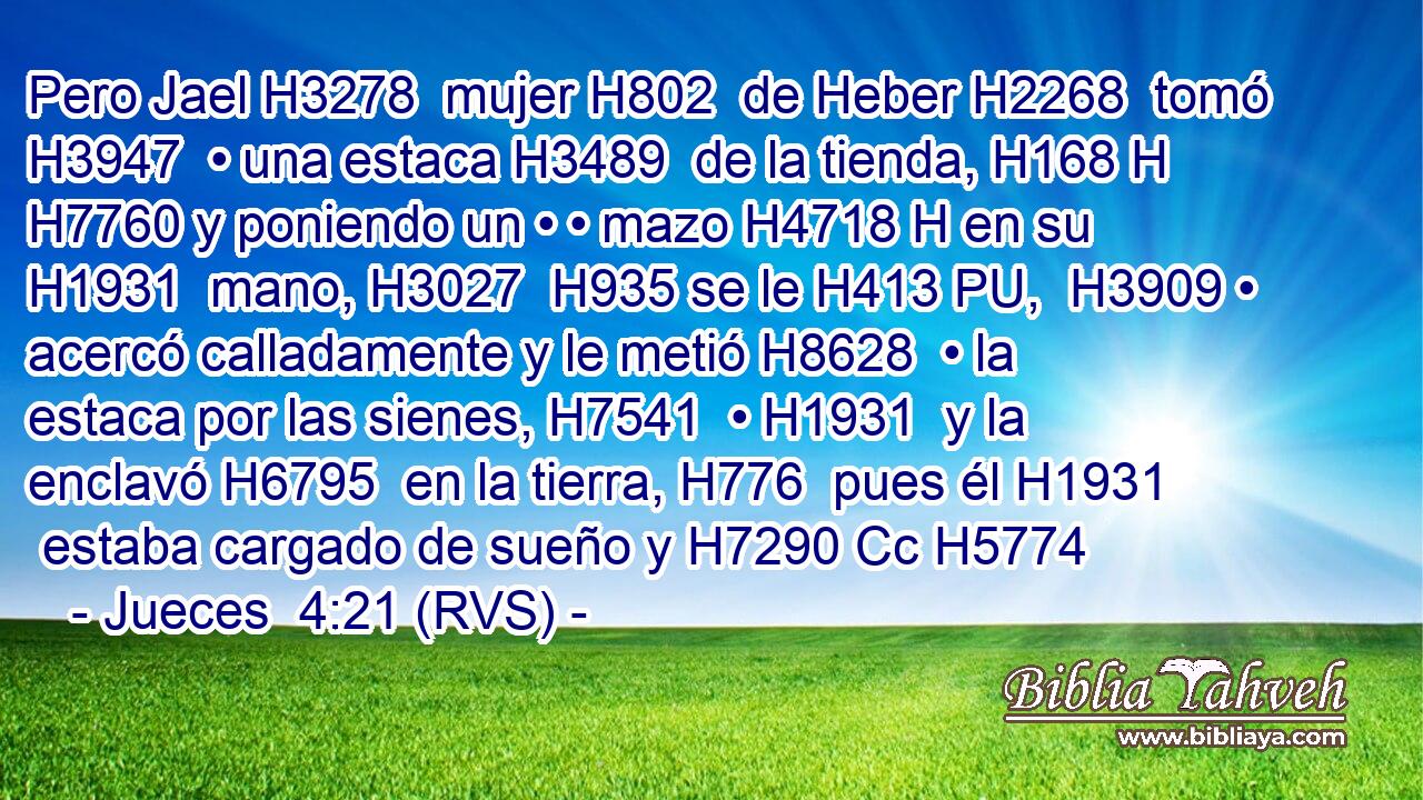 Pero Jael H3278  mujer H802  de Heber H2268  tomó H3947  • una estaca H3489  de la tienda, H168 H H7760 y poniendo un • • mazo H4718 H en su H1931  mano, H3027  H935 se le H413 PU,  H3909 • acercó calladamente y le metió H8628  • la estaca por las sienes, H7541  • H1931  y la enclavó H6795  en la tierra, H776  pues él H1931  estaba cargado de sueño y H7290 Cc H5774 