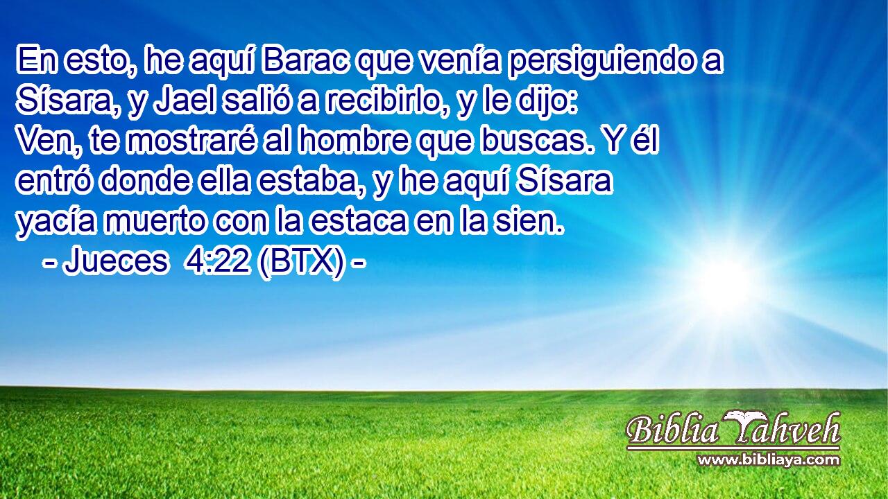 En esto, he aquí Barac que venía persiguiendo a Sísara, y Jael salió a recibirlo, y le dijo: Ven, te mostraré al hombre que buscas. Y él entró donde ella estaba, y he aquí Sísara yacía muerto con la estaca en la sien.