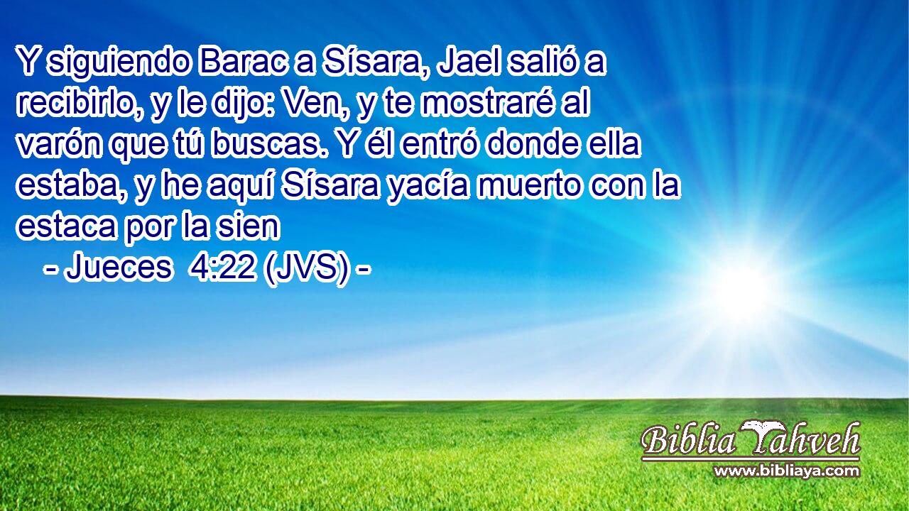 Y siguiendo Barac a Sísara, Jael salió a recibirlo, y le dijo: Ven, y te mostraré al varón que tú buscas. Y él entró donde ella estaba, y he aquí Sísara yacía muerto con la estaca por la sien