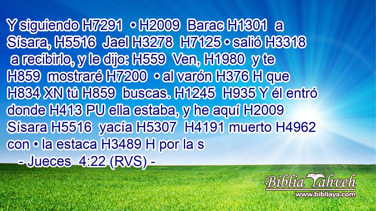Y siguiendo H7291  • H2009  Barac H1301  a Sísara, H5516  Jael H3278  H7125 • salió H3318  a recibirlo, y le dijo: H559  Ven, H1980  y te H859  mostraré H7200  • al varón H376 H que H834 XN tú H859  buscas. H1245  H935 Y él entró donde H413 PU ella estaba, y he aquí H2009  Sísara H5516  yacía H5307  H4191 muerto H4962  con • la estaca H3489 H por la s