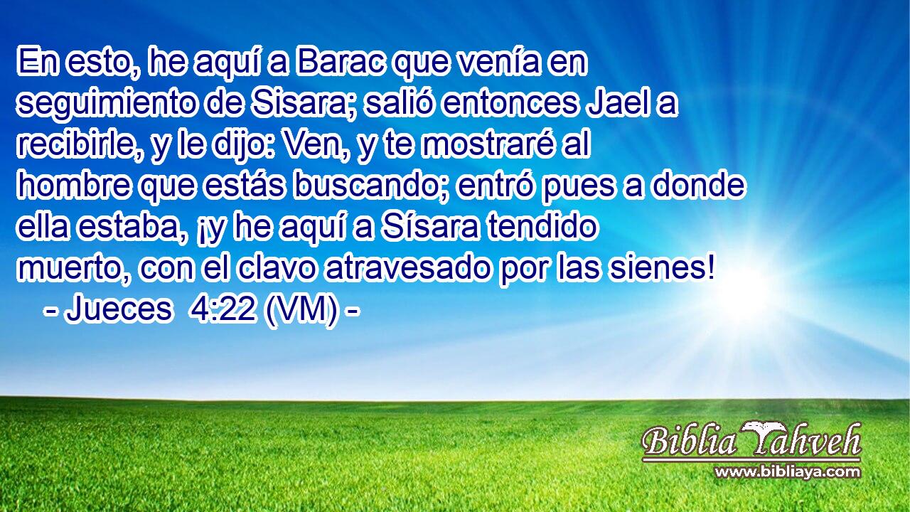  En esto, he aquí a Barac que venía en seguimiento de Sisara; salió entonces Jael a recibirle, y le dijo: Ven, y te mostraré al hombre que estás buscando; entró pues a donde ella estaba, ¡y he aquí a Sísara tendido muerto, con el clavo atravesado por las sienes! 
