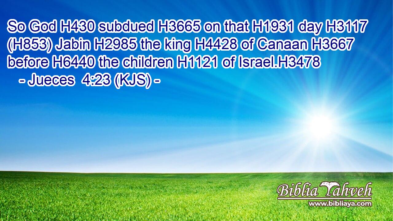 So God H430 subdued H3665 on that H1931 day H3117 (H853) Jabin H2985 the king H4428 of Canaan H3667 before H6440 the children H1121 of Israel.H3478