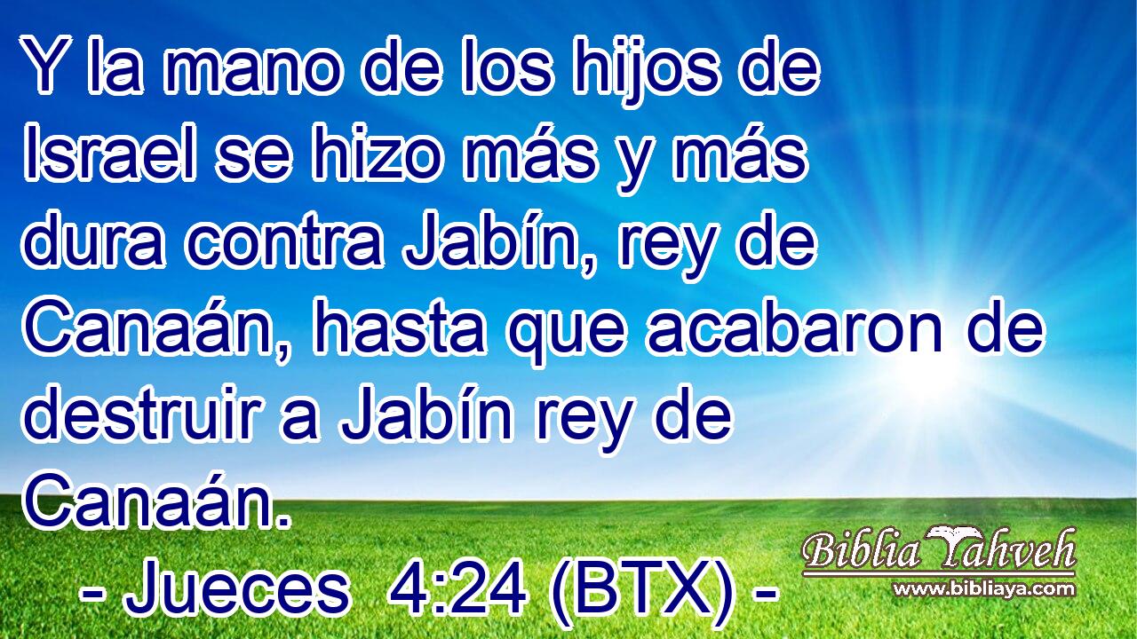 Y la mano de los hijos de Israel se hizo más y más dura contra Jabín, rey de Canaán, hasta que acabaron de destruir a Jabín rey de Canaán.