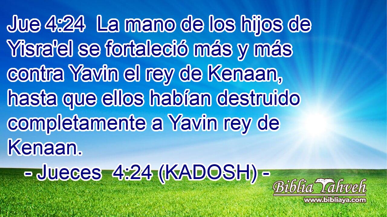  La mano de los hijos de Yisra'el se fortaleció más y más contra Yavin el rey de Kenaan, hasta que ellos habían destruido completamente a Yavin rey de Kenaan. 