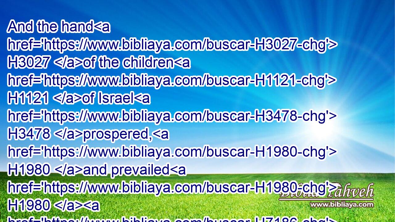 And the hand H3027 of the children H1121 of Israel H3478 prospered, H1980 and prevailed H1980  H7186 against H5921 Jabin H2985 the king H4428 of Canaan, H3667 until H5704  H834 they had destroyed H3772 (H853) Jabin H2985 king H4428 of Canaan.H3667
