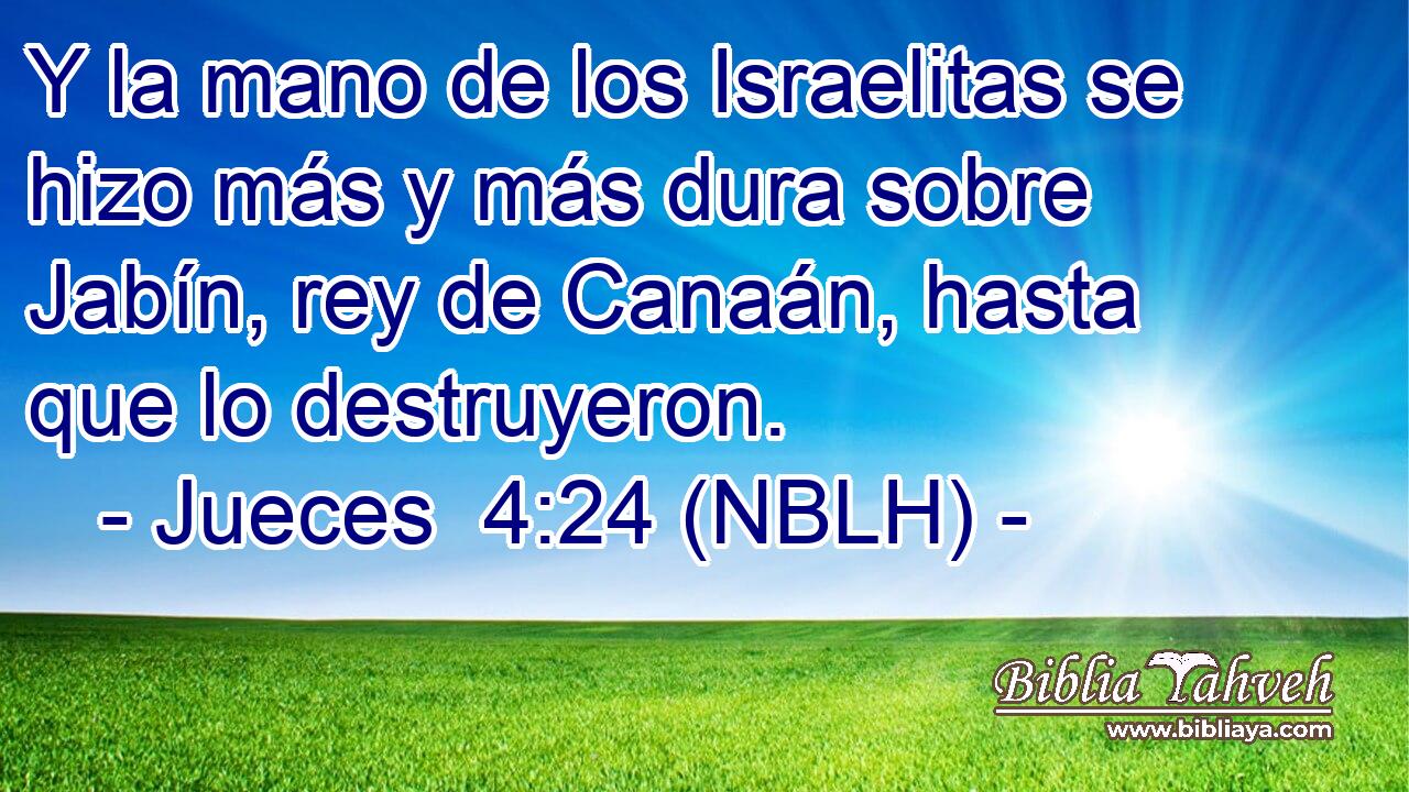  Y la mano de los Israelitas se hizo más y más dura sobre Jabín, rey de Canaán, hasta que lo destruyeron. 