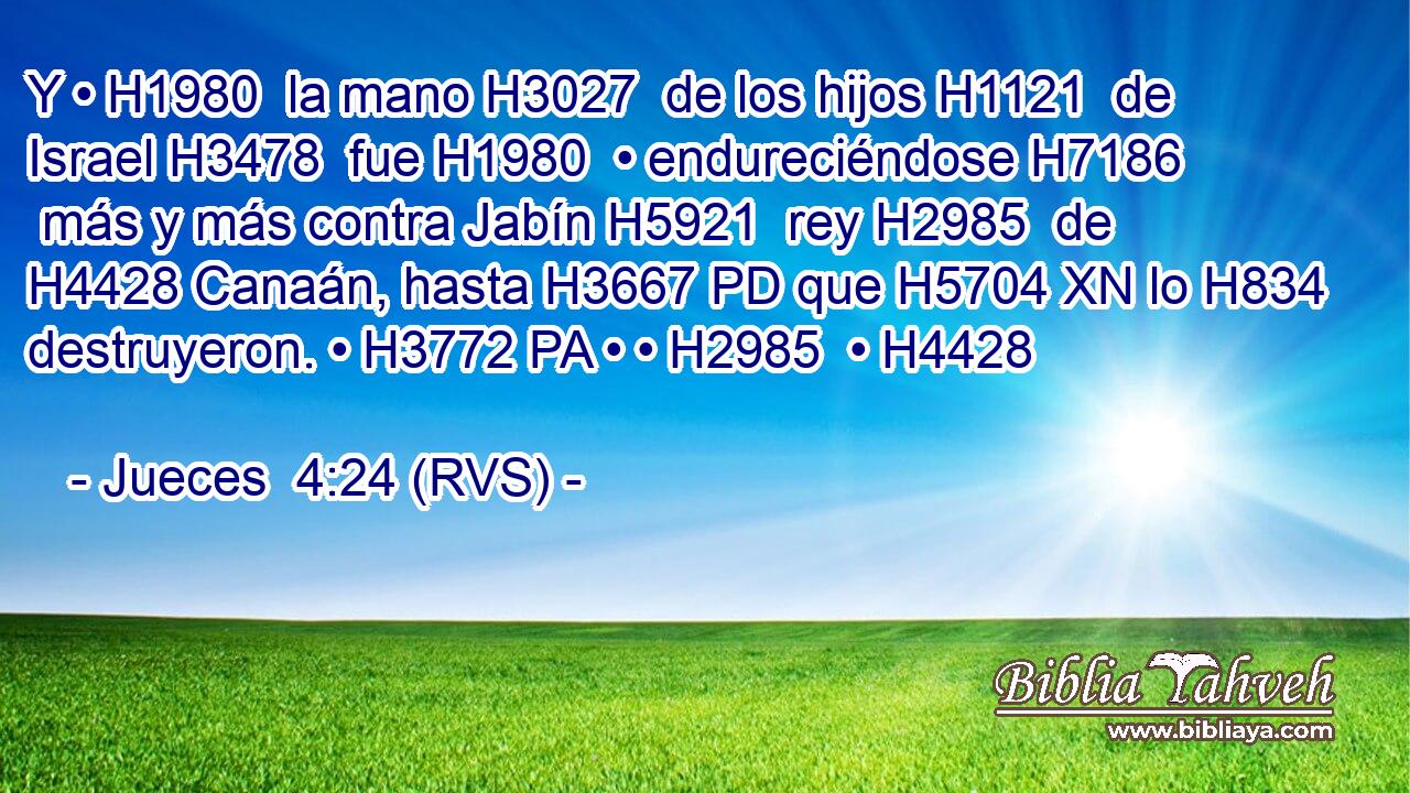 Y • H1980  la mano H3027  de los hijos H1121  de Israel H3478  fue H1980  • endureciéndose H7186  más y más contra Jabín H5921  rey H2985  de H4428 Canaán, hasta H3667 PD que H5704 XN lo H834 destruyeron. • H3772 PA • • H2985  • H4428  