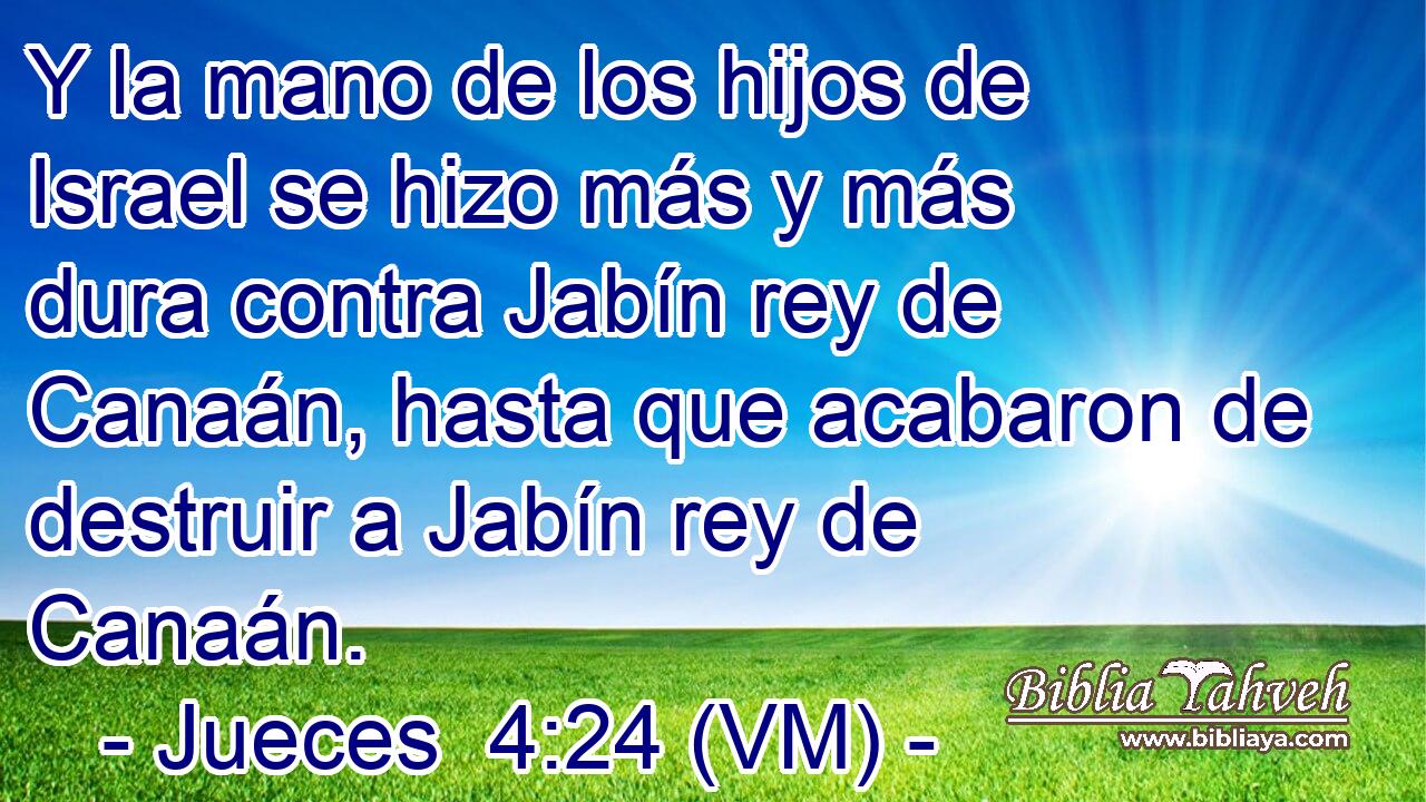 Y la mano de los hijos de Israel se hizo más y más dura contra Jabín rey de Canaán, hasta que acabaron de destruir a Jabín rey de Canaán. 