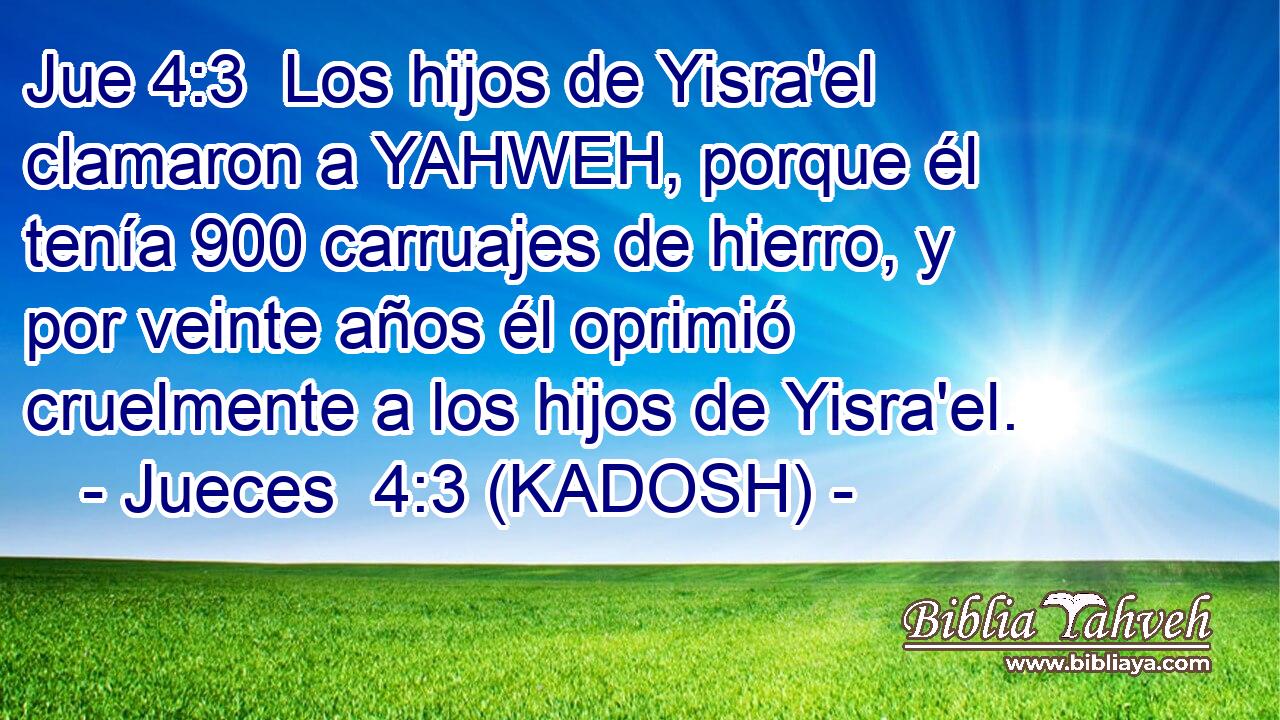  Los hijos de Yisra'el clamaron a YAHWEH, porque él tenía 900 carruajes de hierro, y por veinte años él oprimió cruelmente a los hijos de Yisra'el. 