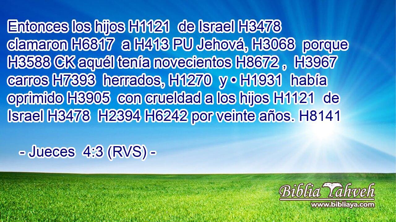Entonces los hijos H1121  de Israel H3478  clamaron H6817  a H413 PU Jehová, H3068  porque H3588 CK aquél tenía novecientos H8672 ,  H3967 carros H7393  herrados, H1270  y • H1931  había oprimido H3905  con crueldad a los hijos H1121  de Israel H3478  H2394 H6242 por veinte años. H8141  