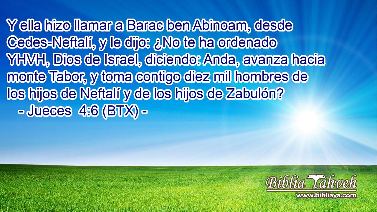 Y ella hizo llamar a Barac ben Abinoam, desde Cedes-Neftalí, y le dijo: ¿No te ha ordenado YHVH, Dios de Israel, diciendo: Anda, avanza hacia monte Tabor, y toma contigo diez mil hombres de los hijos de Neftalí y de los hijos de Zabulón?