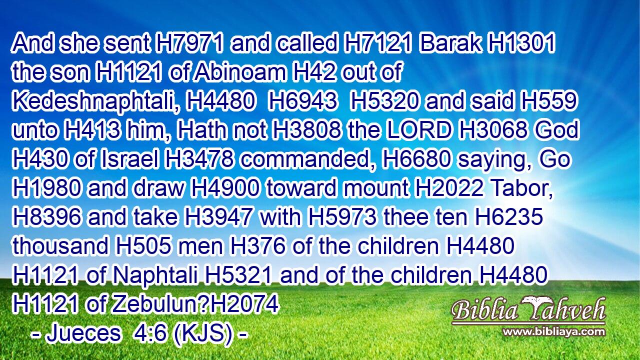 And she sent H7971 and called H7121 Barak H1301 the son H1121 of Abinoam H42 out of Kedeshnaphtali, H4480  H6943  H5320 and said H559 unto H413 him, Hath not H3808 the LORD H3068 God H430 of Israel H3478 commanded, H6680 saying, Go H1980 and draw H4900 toward mount H2022 Tabor, H8396 and take H3947 with H5973 thee ten H6235 thousand H505 men H376 of the children H4480  H1121 of Naphtali H5321 and of the children H4480  H1121 of Zebulun?H2074