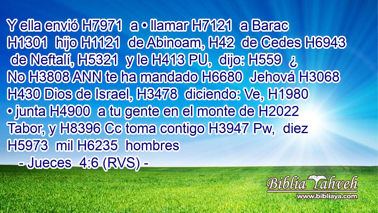 Y ella envió H7971  a • llamar H7121  a Barac H1301  hijo H1121  de Abinoam, H42  de Cedes H6943  de Neftalí, H5321  y le H413 PU,  dijo: H559  ¿ No H3808 ANN te ha mandado H6680  Jehová H3068  H430 Dios de Israel, H3478  diciendo: Ve, H1980  • junta H4900  a tu gente en el monte de H2022 Tabor, y H8396 Cc toma contigo H3947 Pw,  diez H5973  mil H6235  hombres 