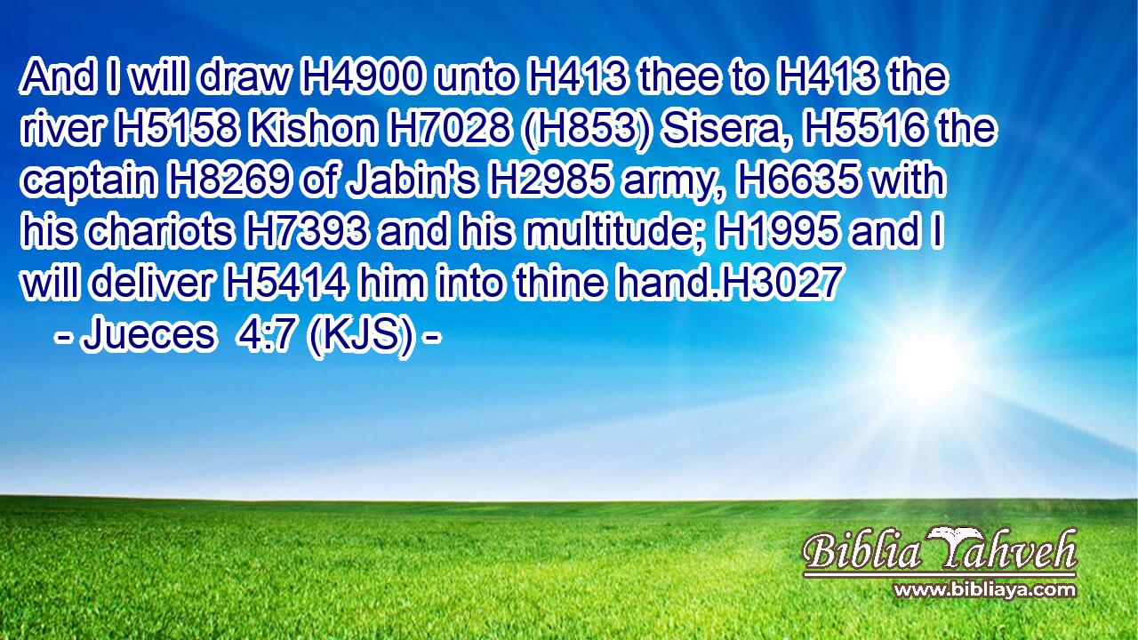 And I will draw H4900 unto H413 thee to H413 the river H5158 Kishon H7028 (H853) Sisera, H5516 the captain H8269 of Jabin's H2985 army, H6635 with his chariots H7393 and his multitude; H1995 and I will deliver H5414 him into thine hand.H3027