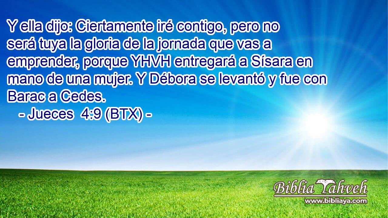 Y ella dijo: Ciertamente iré contigo, pero no será tuya la gloria de la jornada que vas a emprender, porque YHVH entregará a Sísara en mano de una mujer. Y Débora se levantó y fue con Barac a Cedes.